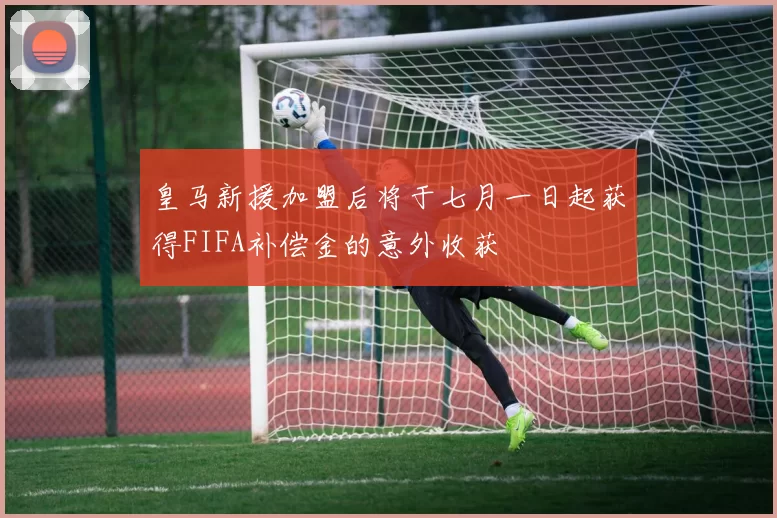 皇马新援加盟后将于七月一日起获得FIFA补偿金的意外收获