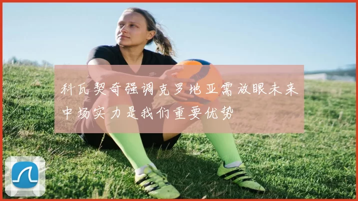 科瓦契奇强调克罗地亚需放眼未来中场实力是我们重要优势