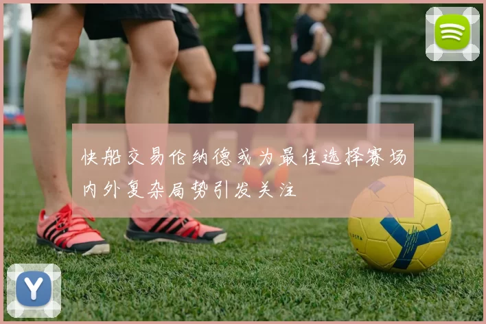 快船交易伦纳德或为最佳选择赛场内外复杂局势引发关注
