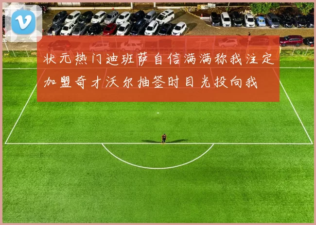 状元热门迪班萨自信满满称我注定加盟奇才沃尔抽签时目光投向我