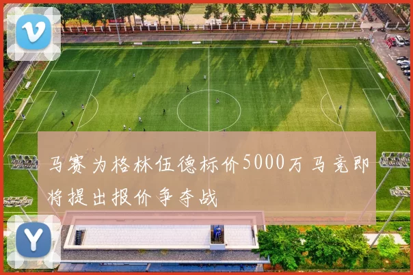马赛为格林伍德标价5000万马竞即将提出报价争夺战