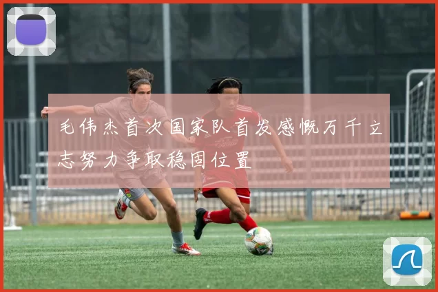 毛伟杰首次国家队首发感慨万千立志努力争取稳固位置