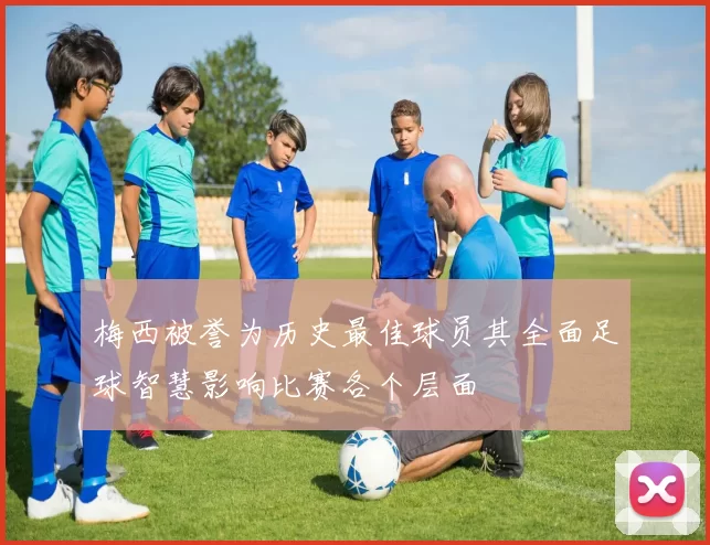 梅西被誉为历史最佳球员其全面足球智慧影响比赛各个层面