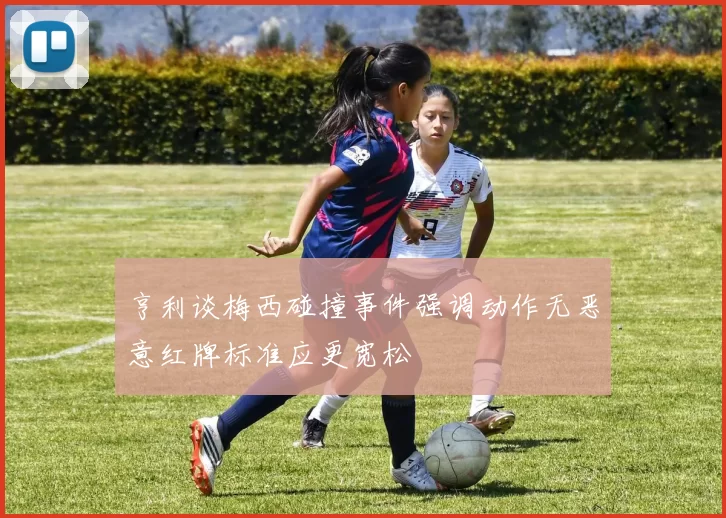 亨利谈梅西碰撞事件强调动作无恶意红牌标准应更宽松