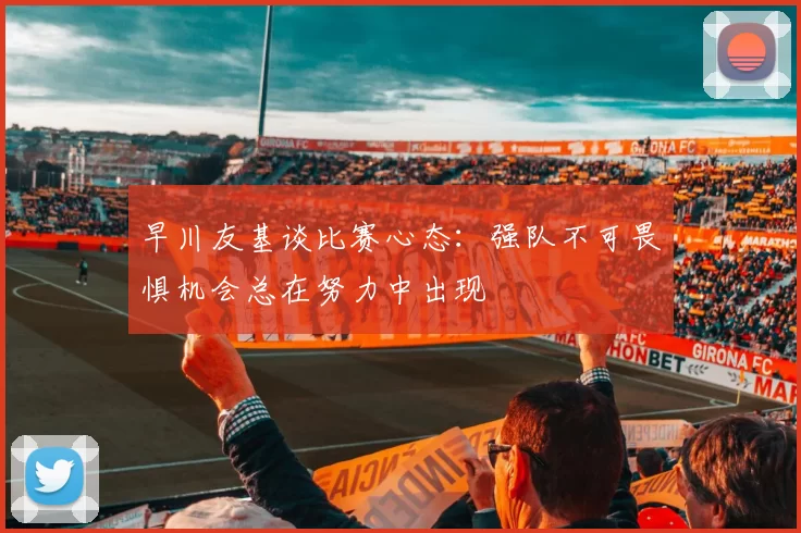 早川友基谈比赛心态：强队不可畏惧机会总在努力中出现